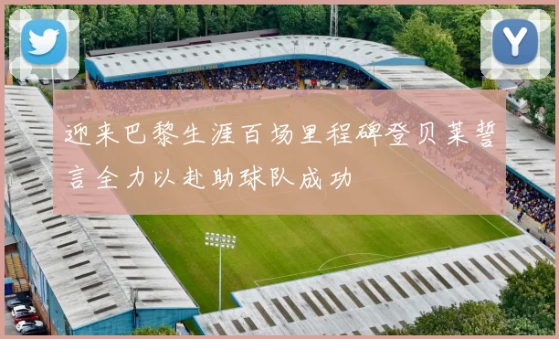 迎来巴黎生涯百场里程碑登贝莱誓言全力以赴助球队成功