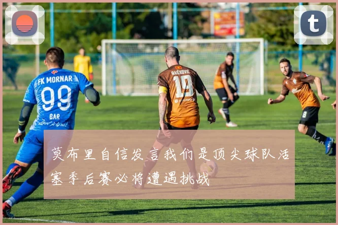 莫布里自信发言我们是顶尖球队活塞季后赛必将遭遇挑战
