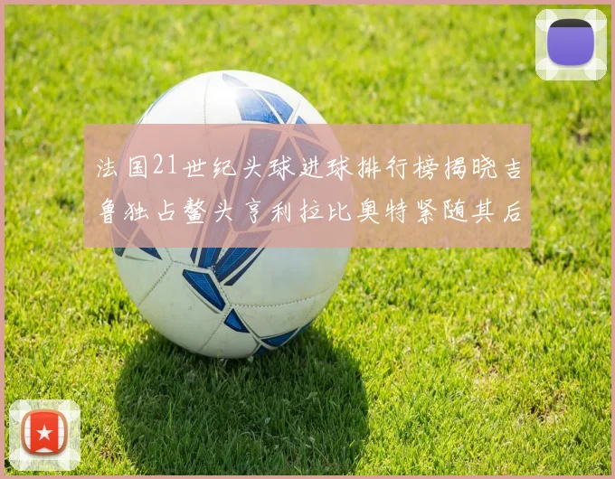 法国21世纪头球进球排行榜揭晓吉鲁独占鳌头亨利拉比奥特紧随其后
