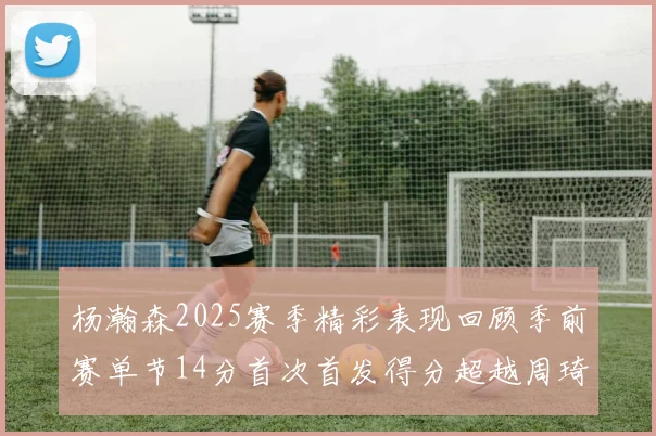 杨瀚森2025赛季精彩表现回顾季前赛单节14分首次首发得分超越周琦