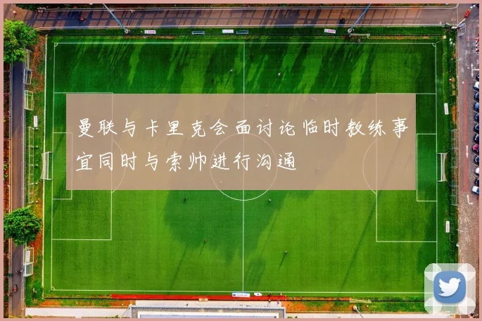 曼联与卡里克会面讨论临时教练事宜同时与索帅进行沟通