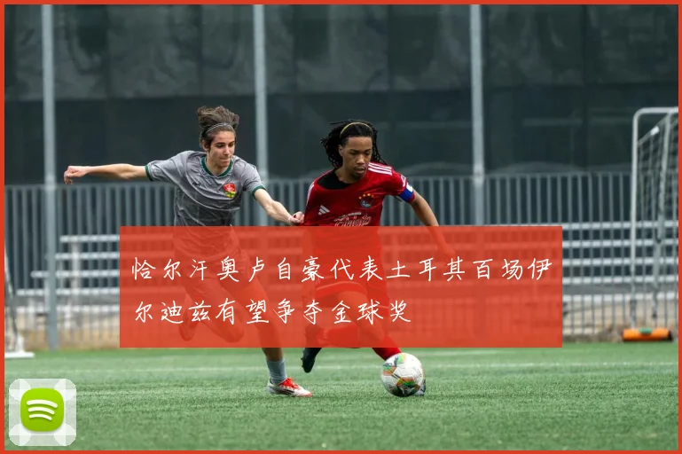 恰尔汗奥卢自豪代表土耳其百场伊尔迪兹有望争夺金球奖