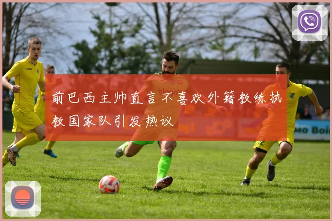 前巴西主帅直言不喜欢外籍教练执教国家队引发热议