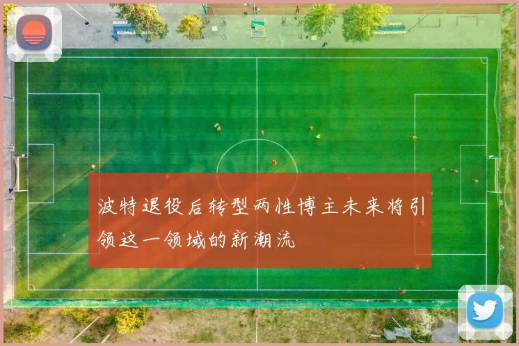 波特退役后转型两性博主未来将引领这一领域的新潮流