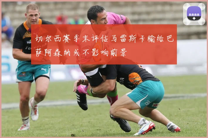 切尔西赛季末评估马雷斯卡输给巴萨阿森纳或不影响前景