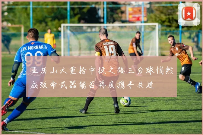 亚历山大重拾中投之路三分球悄然成致命武器能否再度携手共进