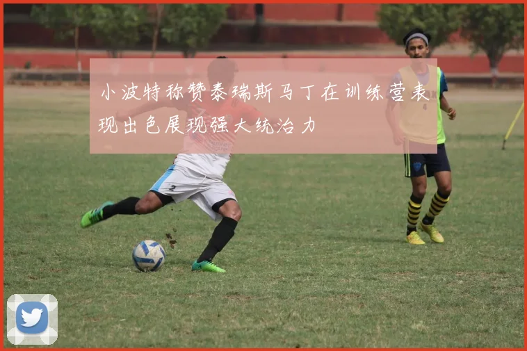 小波特称赞泰瑞斯马丁在训练营表现出色展现强大统治力