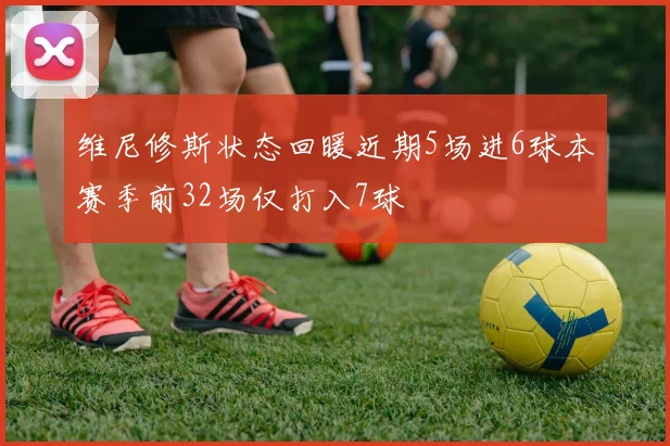 维尼修斯状态回暖近期5场进6球本赛季前32场仅打入7球