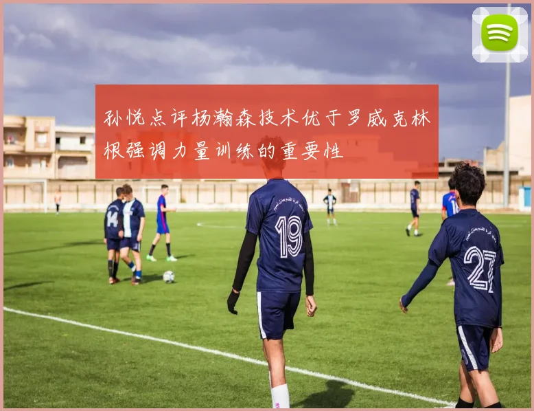 孙悦点评杨瀚森技术优于罗威克林根强调力量训练的重要性